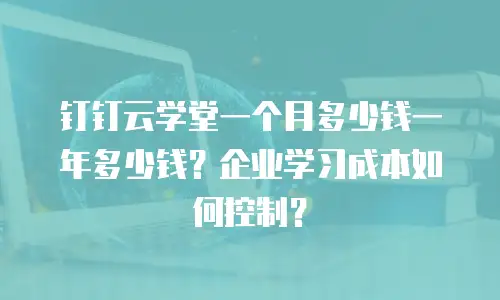 钉钉云学堂一个月多少钱一年多少钱？企业学习成本如何控制？