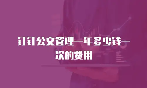 钉钉公文管理一年多少钱一次的费用