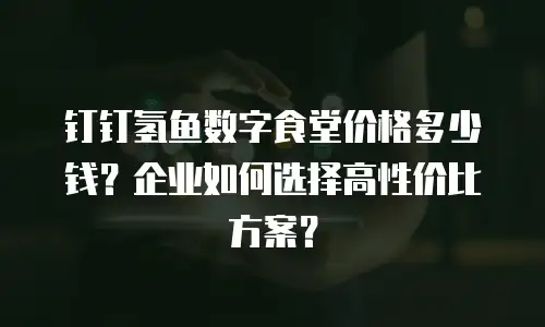钉钉氢鱼数字食堂价格多少钱？企业如何选择高性价比方案？