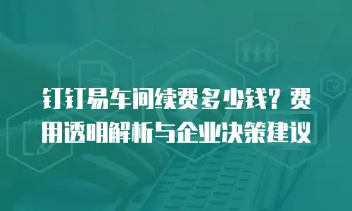 钉钉易车间续费多少钱？费用透明解析与企业决策建议