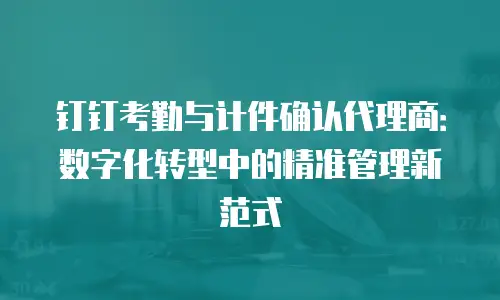 钉钉考勤与计件确认代理商：数字化转型中的精准管理新范式