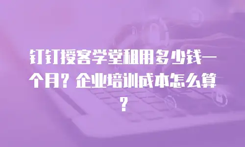 钉钉授客学堂租用多少钱一个月？企业培训成本怎么算？