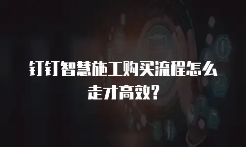 钉钉智慧施工购买流程怎么走才高效？