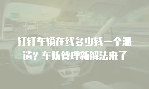 钉钉车辆在线多少钱一个派遣？车队管理新解法来了