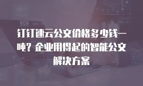 钉钉速云公文价格多少钱一吨？企业用得起的智能公文解决方案