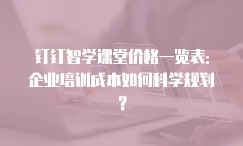 钉钉智学课堂价格一览表：企业培训成本如何科学规划？