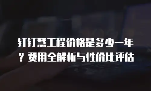 钉钉慧工程价格是多少一年？费用全解析与性价比评估
