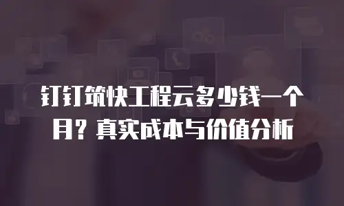 钉钉筑快工程云多少钱一个月？真实成本与价值分析