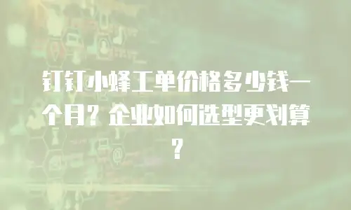 钉钉小蜂工单价格多少钱一个月？企业如何选型更划算？