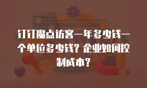 钉钉魔点访客一年多少钱一个单位多少钱？企业如何控制成本？