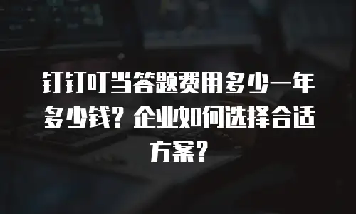 钉钉叮当答题费用多少一年多少钱？企业如何选择合适方案？
