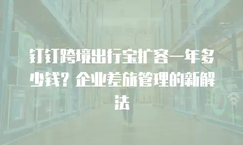 钉钉跨境出行宝扩容一年多少钱？企业差旅管理的新解法