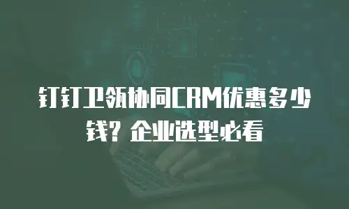 钉钉卫瓴协同CRM优惠多少钱？企业选型必看