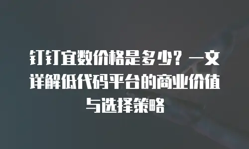 钉钉宜数价格是多少？一文详解低代码平台的商业价值与选择策略