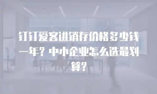 钉钉爱客进销存价格多少钱一年？中小企业怎么选最划算？