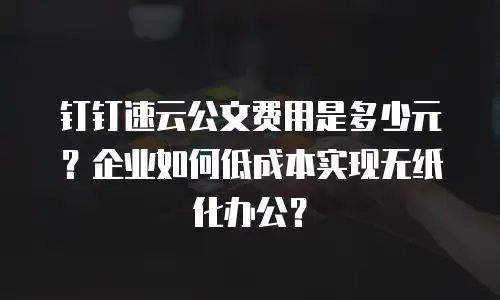 钉钉速云公文费用是多少元？企业如何低成本实现无纸化办公？