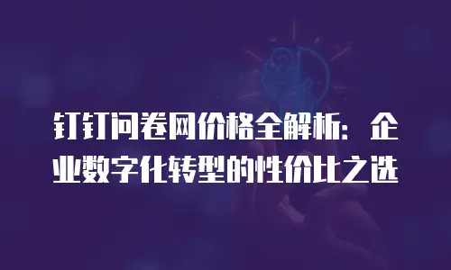 钉钉问卷网价格全解析：企业数字化转型的性价比之选