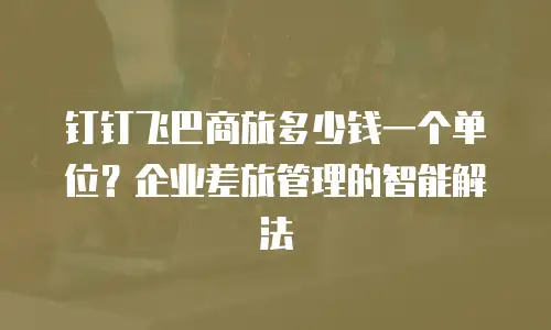 钉钉飞巴商旅多少钱一个单位？企业差旅管理的智能解法