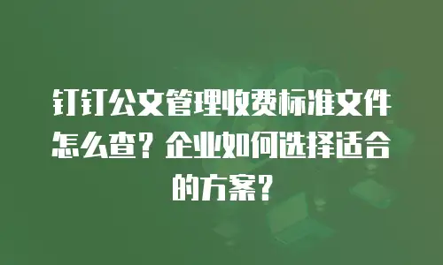 钉钉公文管理收费标准文件怎么查？企业如何选择适合的方案？