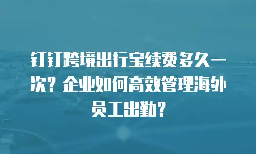 钉钉跨境出行宝续费多久一次？企业如何高效管理海外员工出勤？