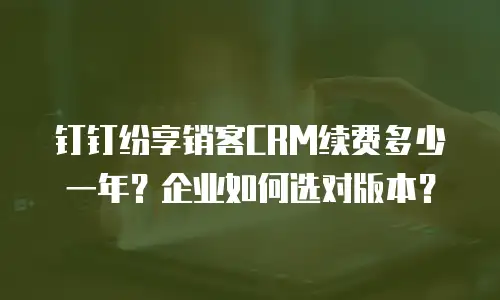 钉钉纷享销客CRM续费多少一年？企业如何选对版本？