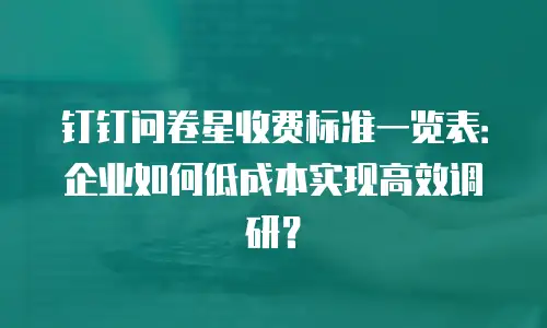 钉钉问卷星收费标准一览表：企业如何低成本实现高效调研？