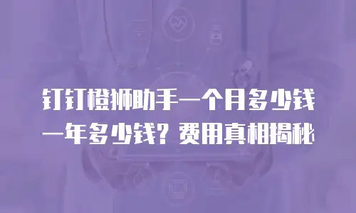 钉钉橙狮助手一个月多少钱一年多少钱？费用真相揭秘