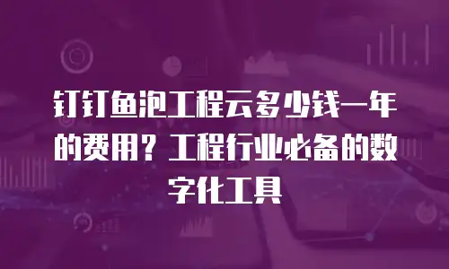 钉钉鱼泡工程云多少钱一年的费用？工程行业必备的数字化工具