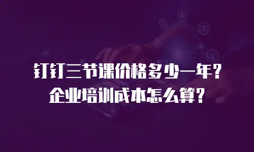 钉钉三节课价格多少一年？企业培训成本怎么算？