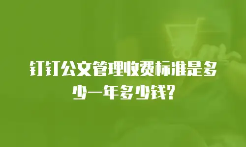 钉钉公文管理收费标准是多少一年多少钱？