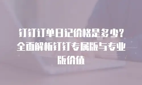 钉钉订单日记价格是多少？全面解析钉钉专属版与专业版价值