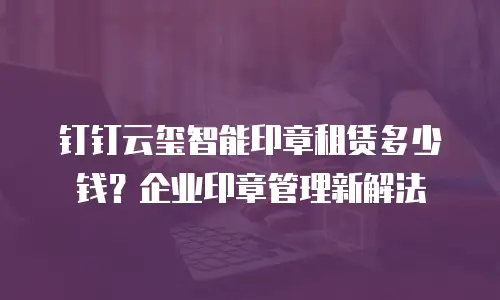 钉钉云玺智能印章租赁多少钱？企业印章管理新解法