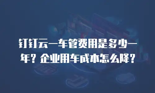 钉钉云一车管费用是多少一年？企业用车成本怎么降？