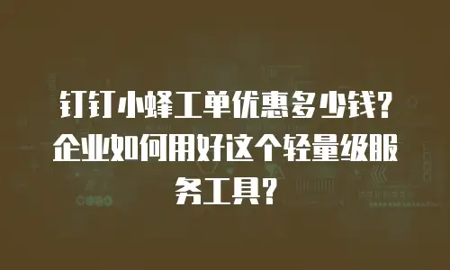 钉钉小蜂工单优惠多少钱？企业如何用好这个轻量级服务工具？