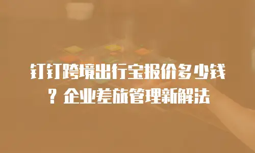 钉钉跨境出行宝报价多少钱？企业差旅管理新解法