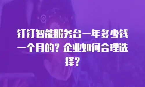 钉钉智能服务台一年多少钱一个月的？企业如何合理选择？