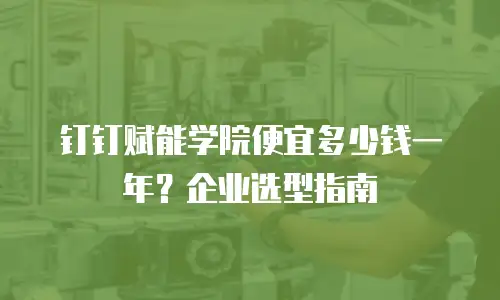 钉钉赋能学院便宜多少钱一年？企业选型指南