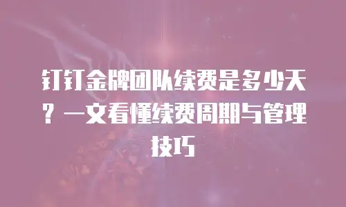 钉钉金牌团队续费是多少天？一文看懂续费周期与管理技巧