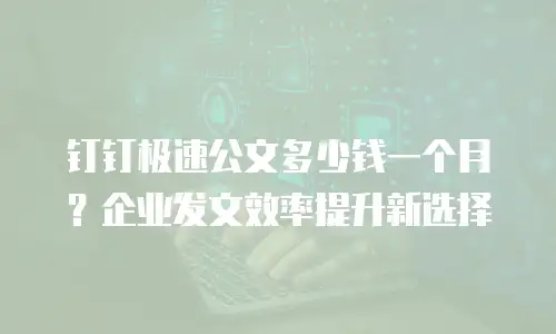 钉钉极速公文多少钱一个月？企业发文效率提升新选择