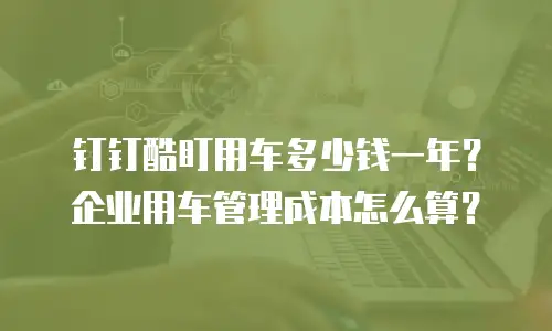 钉钉酷盯用车多少钱一年？企业用车管理成本怎么算？