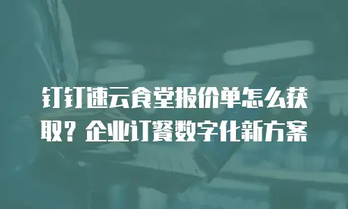 钉钉速云食堂报价单怎么获取？企业订餐数字化新方案