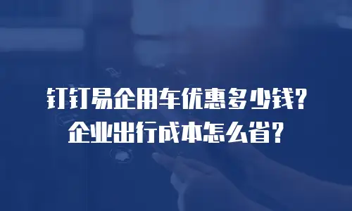 钉钉易企用车优惠多少钱？企业出行成本怎么省？