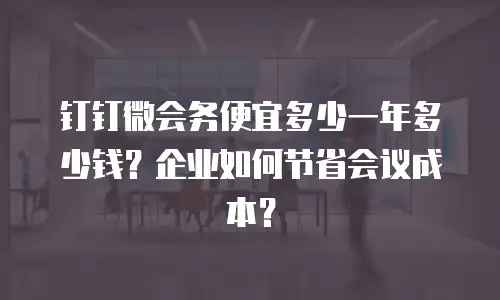 钉钉微会务便宜多少一年多少钱？企业如何节省会议成本？