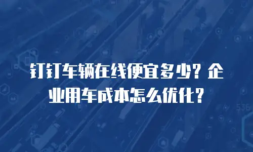 钉钉车辆在线便宜多少？企业用车成本怎么优化？