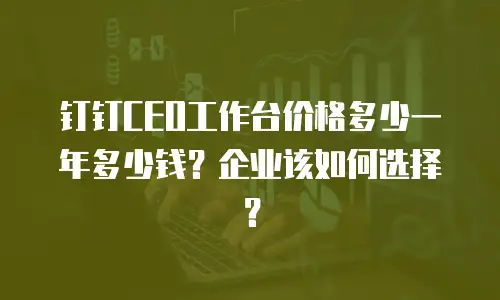 钉钉CEO工作台价格多少一年多少钱？企业该如何选择？
