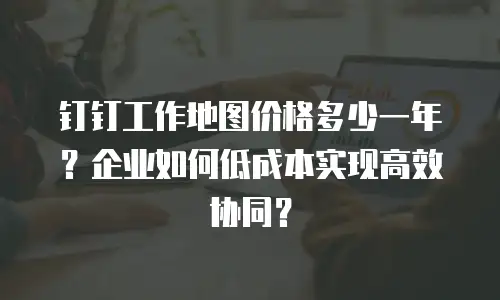 钉钉工作地图价格多少一年？企业如何低成本实现高效协同？