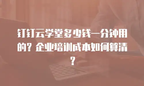 钉钉云学堂多少钱一分钟用的？企业培训成本如何算清？