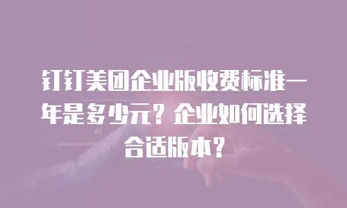 钉钉美团企业版收费标准一年是多少元？企业如何选择合适版本？