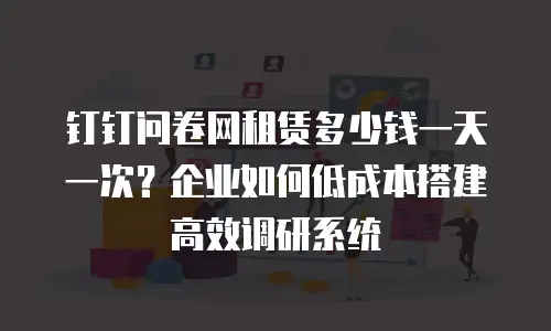 钉钉问卷网租赁多少钱一天一次？企业如何低成本搭建高效调研系统