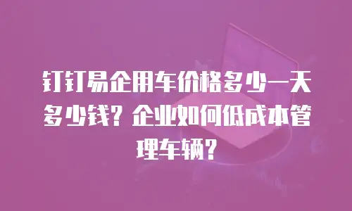 钉钉易企用车价格多少一天多少钱？企业如何低成本管理车辆？